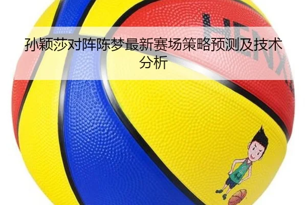 孙颖莎对阵陈梦最新赛场策略预测及技术分析