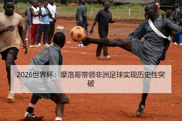 2026世界杯：摩洛哥带领非洲足球实现历史性突破